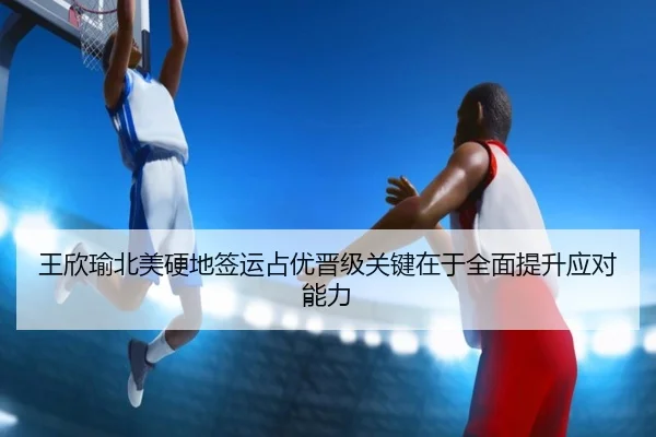 王欣瑜北美硬地签运占优晋级关键在于全面提升应对能力