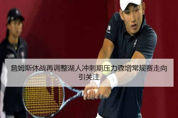 詹姆斯休战再调整湖人冲刺期压力骤增常规赛走向引关注