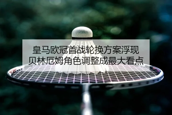 皇马欧冠首战轮换方案浮现 贝林厄姆角色调整成最大看点
