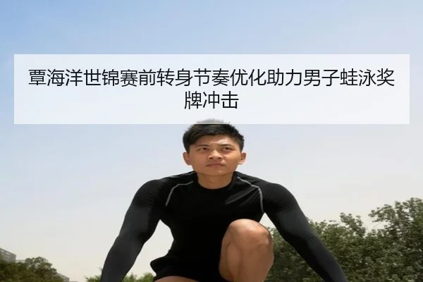 覃海洋世锦赛前转身节奏优化助力男子蛙泳奖牌冲击