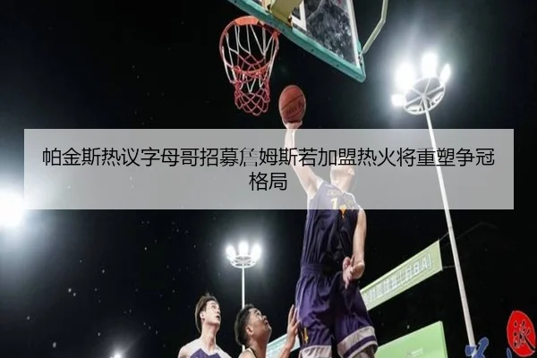 帕金斯热议字母哥招募詹姆斯若加盟热火将重塑争冠格局