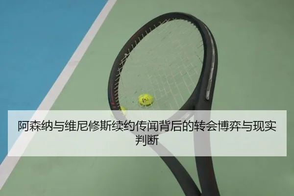 阿森纳与维尼修斯续约传闻背后的转会博弈与现实判断