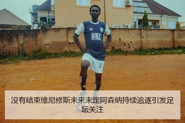 没有结束维尼修斯未来未定阿森纳持续追逐引发足坛关注