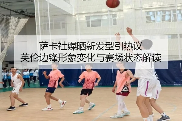 萨卡社媒晒新发型引热议 英伦边锋形象变化与赛场状态解读