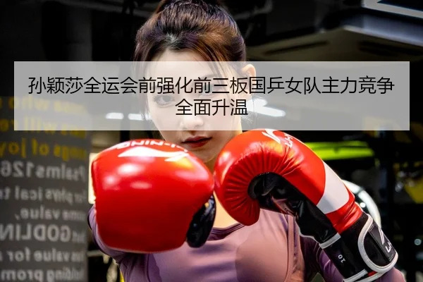 孙颖莎全运会前强化前三板国乒女队主力竞争全面升温