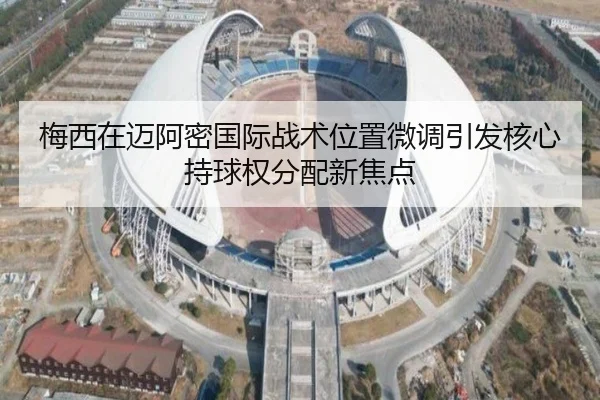梅西在迈阿密国际战术位置微调引发核心持球权分配新焦点